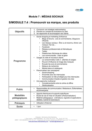 Module 7 : MÉDIAS SOCIAUX

S/MODULE 7.4 : Promouvoir sa marque, ses produits

                                   1. Concevoir une stratégie webmarketing
    Objectifs                      2. Prendre en compte les évolutions du web
                                   3. Se rapprocher et accompagner ses clients
                                   •    Social shopping et marketing d'influence
                                           • Blogs et forums : avis et commentaires, blogueurs
                                                influents
                                           • Les réseaux sociaux : Être vu et reconnu; Aimer une
                                                marque; Fan de...
                                           • Facebook
                                           • Réseaux professionnels et thématiques
                                           • Twitter
                                           • Plateformes d'échange de vidéos
                                           • Les communautés : créer et gérer
                                   •    Usages du web et nouveaux clients
                                           • Le consommateur web 2 : attentes et usages
   Programme                               • Pouvoir d'influence et image des marques
                                           • Écouter les avis et commentaires
                                           • Moteurs de recherche
                                           • Market place et catalogues
                                   •    Personnaliser ses campagnes
                                           • Social shopping
                                           • Proximité avec les internautes
                                           • Participation et rôle privilégié pour les internautes
                                           • Communication limpide et gestion de crise
                                   •    Une approche multicanal
                                           • Complémentarité entre le online et offline
                                           • Géolocalisation
                                   •    Responsables de communication; Rédacteurs, Éditorialistes,
      Public                            eCommerçants
                                   •    Apports théoriques et supports spécifiques
    Modalités                      •    Étude de cas et mise en situation (Personnalisation)
  pédagogiques                     •    Matériel pédagogique : ordinateurs, logiciels et applications
                                        dédiées, tutoriel et exerciseurs

    Prérequis                      •    Utilisation d'Internet

      Durée                        •    1 jour




                                      Cibleweb - Séminaires Web Marketing
                   1, Rue Lignon - 34500 BEZIERS - Tél : 04 67 49 12 20 – Fax : 04,67,32,77,29
    SIRET : RCS BEZIERS B 535 391 627 – Organisme de formation déclaré à la DRTEFP sous le N° 91 34 07468 34
                          www.seminaires-webmarketing.com – formation@cibleweb.com
 
