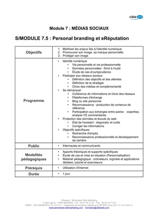 Module 7 : MÉDIAS SOCIAUX

S/MODULE 7.5 : Personal branding et eRéputation

                                   1. Maîtriser les enjeux liés à l'identité numérique
    Objectifs                      2. Promouvoir son image, sa marque personnelle
                                   3. Protéger son image
                                   •    Identité numérique
                                           • Vie personnelle et vie professionnelle
                                           • Données personnelles : Droit à l'oubli
                                           • Étude de cas et jurisprudence
                                   •    Participer aux réseaux sociaux
                                           • Définition des objectifs et des attentes
                                           • Définition de la stratégie
                                           • Choix des médias et complémentarité
                                   •    Se démarquer
                                           • Cohérence de informations et choix des réseaux
                                           • Plateformes d'échange
   Programme                               • Blog ou site personnel
                                           • Reconnaissance : production de contenus de
                                                référence
                                           • Participation aux échanges entre paires : expertise,
                                                analyse VS commentaires
                                   •    Protection des données et écoute du web
                                           • État de l'existant : diagnostic et outils
                                           • Corriger les informations
                                   •    Objectifs spécifiques
                                           • Recherche d'emploi
                                           • Reconnaissance professionnelle et développement
                                                de carrière

      Public                       •    Internautes et communicants

                                   •    Apports théoriques et supports spécifiques
    Modalités                      •    Étude de cas et mise en situation (Personnalisation)
  pédagogiques                     •    Matériel pédagogique : ordinateurs, logiciels et applications
                                        dédiées, tutoriel et exerciseurs

    Prérequis                      •    Utilisation d'Internet

      Durée                        •    1 jour




                                      Cibleweb - Séminaires Web Marketing
                   1, Rue Lignon - 34500 BEZIERS - Tél : 04 67 49 12 20 – Fax : 04,67,32,77,29
    SIRET : RCS BEZIERS B 535 391 627 – Organisme de formation déclaré à la DRTEFP sous le N° 91 34 07468 34
                          www.seminaires-webmarketing.com – formation@cibleweb.com
 