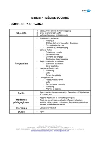 Module 7 : MÉDIAS SOCIAUX

S/MODULE 7.6 : Twitter

                                   1. Découvrir les atouts du microblogging
    Objectifs                      2. Créer et animer son profil
                                   3. Maîtriser le usages professionnels
                                   •    Présentation de Twitter
                                           • Historique
                                           • Chiffres clefs et présentation de usages
                                           • Principales tendances
                                           • Définition du microblogging
                                   •    Compte Twitter
                                           • Création du compte
                                           • Personnalisation
                                           • Éléments de langage
                                           • Codification des messages
                                   •    Rejoindre et créer son réseau
   Programme                               • S'abonner aux twittes
                                           • Gérer ses listes
                                   •    Usages professionnels
                                           • Marketing
                                           • Veille
                                           • Achats de publicité
                                   •    Les applications
                                           • Raccourcisseur d'Url
                                           • Veille
                                           • Recherche de contacts
                                           • Marketing
                                           • Analyse et tracking
                                   •    Responsables de communication; Rédacteurs, Éditorialistes,
      Public                            eCommerçants
                                   •    Apports théoriques et supports spécifiques
    Modalités                      •    Étude de cas et mise en situation (Personnalisation)
  pédagogiques                     •    Matériel pédagogique : ordinateurs, logiciels et applications
                                        dédiées, tutoriel et exerciseurs

    Prérequis                      •    Utilisation d'Internet

      Durée                        •    1 jour




                                      Cibleweb - Séminaires Web Marketing
                   1, Rue Lignon - 34500 BEZIERS - Tél : 04 67 49 12 20 – Fax : 04,67,32,77,29
    SIRET : RCS BEZIERS B 535 391 627 – Organisme de formation déclaré à la DRTEFP sous le N° 91 34 07468 34
                          www.seminaires-webmarketing.com – formation@cibleweb.com
 
