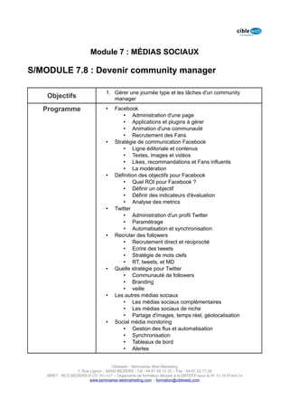 Module 7 : MÉDIAS SOCIAUX

S/MODULE 7.8 : Devenir community manager

                                   1. Gérer une journée type et les tâches d'un community
    Objectifs                         manager

   Programme                       •    Facebook
                                            • Administration d'une page
                                            • Applications et plugins à gérer
                                            • Animation d'une communauté
                                            • Recrutement des Fans
                                   •    Stratégie de communication Facebook
                                            • Ligne éditoriale et contenus
                                            • Textes, images et vidéos
                                            • Likes, recommandations et Fans influents
                                            • La modération
                                   •    Définition des objectifs pour Facebook
                                            • Quel ROI pour Facebook ?
                                            • Définir un objectif
                                            • Définir des indicateurs d'évaluation
                                            • Analyse des metrics
                                   •    Twitter
                                            • Administration d'un profil Twitter
                                            • Paramétrage
                                            • Automatisation et synchronisation
                                   •    Recruter des followers
                                            • Recrutement direct et réciprocité
                                            • Ecrire des tweets
                                            • Stratégie de mots clefs
                                            • RT, tweets, et MD
                                   •    Quelle stratégie pour Twitter
                                            • Communauté de followers
                                            • Branding
                                            • veille
                                   •    Les autres médias sociaux
                                            • Les médias sociaux complémentaires
                                            • Les médias sociaux de niche
                                            • Partage d'images, temps réel, géolocalisation
                                   •    Social média monitoring
                                            • Gestion des flux et automatisation
                                            • Synchronisation
                                            • Tableaux de bord
                                            • Alertes


                                      Cibleweb - Séminaires Web Marketing
                   1, Rue Lignon - 34500 BEZIERS - Tél : 04 67 49 12 20 – Fax : 04,67,32,77,29
    SIRET : RCS BEZIERS B 535 391 627 – Organisme de formation déclaré à la DRTEFP sous le N° 91 34 07468 34
                          www.seminaires-webmarketing.com – formation@cibleweb.com
 