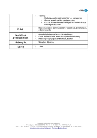 •    Tracking
                                         • Statistiques et impact social de vos campagnes
                                         • Google analytics et les médias sociaux
                                         • Klout et autres services d'analyse de l'impact de vos
                                             campagnes sociales
                                 •    Responsables de communication; Rédacteurs, Éditorialistes,
    Public                            eCommerçants

                                 •    Apports théoriques et supports spécifiques
  Modalités
                                 •    Étude de cas et mise en situation (Personnalisation)
pédagogiques                     •    Matériel pédagogique : ordinateurs, tutoriel

 Prérequis                       •    Utilisation d'Internet

    Durée                        •    1 jour




                                    Cibleweb - Séminaires Web Marketing
                 1, Rue Lignon - 34500 BEZIERS - Tél : 04 67 49 12 20 – Fax : 04,67,32,77,29
  SIRET : RCS BEZIERS B 535 391 627 – Organisme de formation déclaré à la DRTEFP sous le N° 91 34 07468 34
                        www.seminaires-webmarketing.com – formation@cibleweb.com
 
