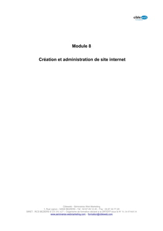 Module 8


           Création et administration de site internet




                                  Cibleweb - Séminaires Web Marketing
               1, Rue Lignon - 34500 BEZIERS - Tél : 04 67 49 12 20 – Fax : 04,67,32,77,29
SIRET : RCS BEZIERS B 535 391 627 – Organisme de formation déclaré à la DRTEFP sous le N° 91 34 07468 34
                      www.seminaires-webmarketing.com – formation@cibleweb.com
 