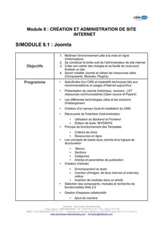 Module 8 : CRÉATION ET ADMINISTRATION DE SITE
                        INTERNET

S/MODULE 8.1 : Joomla

                                   1. Maîtriser l'environnement utile à la mise en ligne
                                      d'informations
                                   2. Se constituer la boîte outil de l'administrateur de site internet
    Objectifs                      3. Créer son cahier des charges et sa feuille de route pour
                                      finaliser un site
                                   4. Savoir installer Joomla et utiliser les ressources utiles
                                      (Composants, Modules, Plugins)

   Programme                       •    Spécificités d'un CMS et impératifs techniques liés aux
                                        recommandations et usages d'Internet aujourd'hui
                                   •    Présentation de Joomla (historique, versions...) ET
                                        ressources communautaires (Open source et Payant)
                                   •    Les différentes technologies utiles et les solutions
                                        d'hébergement
                                   •    Création d'un serveur local et installation du CMS
                                   •    Découverte de l'interface d'administration
                                            • Utilisation du Backend et Frontend
                                            • Éditeur de texte: WYSIWYG
                                   •    Principe de fonctionnement des Templates
                                            • Critères de choix
                                            • Ressources en ligne
                                   •    Les concepts de bases sous Joomla et la logique de
                                        structuration
                                           •    Menus
                                           • Sections
                                           • Catégories
                                           • Articles et paramètres de publication
                                   •    Création d'articles
                                            •   Enrichissement du texte
                                            •   Insertion d'images, de liens internes et externes,
                                                vidéos
                                           • Insertion de modules dans un article
                                   •    Sélection des composants, modules et recherche de
                                        fonctionnalités Web 2.0
                                   •    Gestion d'espaces collaboratifs
                                            •    Ajout de membre

                                      Cibleweb - Séminaires Web Marketing
                   1, Rue Lignon - 34500 BEZIERS - Tél : 04 67 49 12 20 – Fax : 04,67,32,77,29
    SIRET : RCS BEZIERS B 535 391 627 – Organisme de formation déclaré à la DRTEFP sous le N° 91 34 07468 34
                          www.seminaires-webmarketing.com – formation@cibleweb.com
 