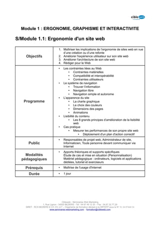 Module 1 : ERGONOMIE, GRAPHISME ET INTERACTIVITE

S/Module 1.1: Ergonomie d'un site web

                                   1. Maîtriser les implications de l’ergonomie de sites web en vue
                                      d’une création ou d’une refonte
    Objectifs                      2. Améliorer l'expérience utilisateur sur son site web
                                   3. Améliorer l'architecture de son site web
                                   4. Rédiger pour le Web
                                   •    Les contraintes liées au Web
                                            • Contraintes matérielles
                                            • Compatibilité et interopérabilité
                                            • Contraintes utilisateurs
                                   •    Le système de navigation
                                            • Trouver l’information
                                            • Navigation libre
                                            • Navigation simple et autonome
                                   •    L’apparence du site
   Programme                                • La charte graphique
                                            • Le choix des couleurs
                                            • Dimensions des pages
                                            • Animations
                                   •    Lisibilité du contenu
                                            • Les 8 grands principes d’amélioration de la lisibilité
                                                 web
                                   •    Cas pratique
                                            • Mesurer les performances de son propre site web
                                                     • Déploiement d'un plan d'action correctif
                                   •    Responsables de projet web, Administrateur de site,
      Public                            Informaticien, Toute personne devant communiquer via
                                        Internet
                                   •    Apports théoriques et supports spécifiques
    Modalités                           Étude de cas et mise en situation (Personnalisation)
  pédagogiques                          Matériel pédagogique : ordinateurs, logiciels et applications
                                        dédiées, tutoriel et exerciseurs

    Prérequis                      •    Maîtrise de l'usage d'Internet

      Durée                        •    1 jour




                                      Cibleweb - Séminaires Web Marketing
                   1, Rue Lignon - 34500 BEZIERS - Tél : 04 67 49 12 20 – Fax : 04,67,32,77,29
    SIRET : RCS BEZIERS B 535 391 627 – Organisme de formation déclaré à la DRTEFP sous le N° 91 34 07468 34
                          www.seminaires-webmarketing.com – formation@cibleweb.com
 