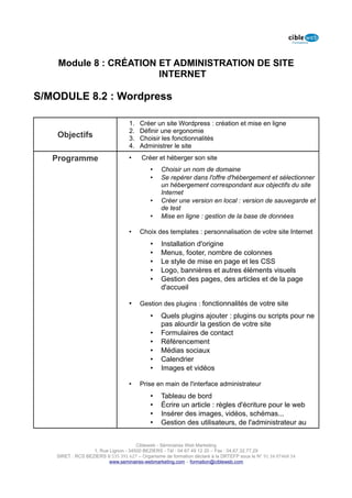 Module 8 : CRÉATION ET ADMINISTRATION DE SITE
                        INTERNET

S/MODULE 8.2 : Wordpress

                                   1.   Créer un site Wordpress : création et mise en ligne
                                   2.   Définir une ergonomie
    Objectifs                      3.   Choisir les fonctionnalités
                                   4.   Administrer le site

   Programme                       •    Créer et héberger son site
                                            •    Choisir un nom de domaine
                                            •    Se repérer dans l'offre d'hébergement et sélectionner
                                                 un hébergement correspondant aux objectifs du site
                                                 Internet
                                            •    Créer une version en local : version de sauvegarde et
                                                 de test
                                            •    Mise en ligne : gestion de la base de données

                                   •    Choix des templates : personnalisation de votre site Internet
                                            •    Installation d'origine
                                            •    Menus, footer, nombre de colonnes
                                            •    Le style de mise en page et les CSS
                                            •    Logo, bannières et autres éléments visuels
                                            •    Gestion des pages, des articles et de la page
                                                 d'accueil

                                   •    Gestion des plugins : fonctionnalités de votre site
                                            •    Quels plugins ajouter : plugins ou scripts pour ne
                                                 pas alourdir la gestion de votre site
                                            •    Formulaires de contact
                                            •    Référencement
                                            •    Médias sociaux
                                            •    Calendrier
                                            •    Images et vidéos

                                   •    Prise en main de l'interface administrateur
                                            •    Tableau de bord
                                            •    Écrire un article : règles d'écriture pour le web
                                            •    Insérer des images, vidéos, schémas...
                                            •    Gestion des utilisateurs, de l'administrateur au


                                      Cibleweb - Séminaires Web Marketing
                   1, Rue Lignon - 34500 BEZIERS - Tél : 04 67 49 12 20 – Fax : 04,67,32,77,29
    SIRET : RCS BEZIERS B 535 391 627 – Organisme de formation déclaré à la DRTEFP sous le N° 91 34 07468 34
                          www.seminaires-webmarketing.com – formation@cibleweb.com
 