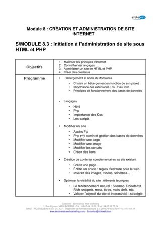 Module 8 : CRÉATION ET ADMINISTRATION DE SITE
                        INTERNET

S/MODULE 8.3 : Initiation à l'administration de site sous
HTML et PHP

                                   1.   Maîtriser les principes d'Internet
                                   2.   Connaître les langages
    Objectifs                      3.   Administrer un site en HTML et PHP
                                   4.   Créer des contenus

   Programme                       •    Hébergement et noms de domaines
                                            •    Choisir un hébergement en fonction de son projet
                                            •    Importance des extensions : du .fr au .info
                                            •    Principes de fonctionnement des bases de données


                                   •    Langages
                                            •    Html
                                            •    Php
                                            •    Importance des Css
                                            •    Les scripts

                                   •    Modifier un site
                                            •    Accès Ftp
                                            •    Php my admin et gestion des bases de données
                                            •    Modifier une page
                                            •    Modifier une image
                                            •    Modifier les contats
                                            •    Créer des liens

                                   •    Création de contenus complémentaires au site existant
                                            •    Créer une page
                                            •    Écrire un article : règles d'écriture pour le web
                                            •    Insérer des images, vidéos, schémas...

                                   •    Optimiser la visibilité du site : éléments tecniques
                                            •    Le référencement naturel : Sitemap, Robots.txt,
                                                 Rich snippets, meta, titres, mots clefs, etc.
                                            •    Valider l'objectif du site et interactivité : stratégie


                                      Cibleweb - Séminaires Web Marketing
                   1, Rue Lignon - 34500 BEZIERS - Tél : 04 67 49 12 20 – Fax : 04,67,32,77,29
    SIRET : RCS BEZIERS B 535 391 627 – Organisme de formation déclaré à la DRTEFP sous le N° 91 34 07468 34
                          www.seminaires-webmarketing.com – formation@cibleweb.com
 