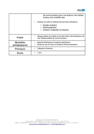 de communication pour vos lecteurs, les médias
                                               sociaux et la visibilité web .

                                 •    Analyse du trafic et collecte des données utilisateurs
                                           • Google analytics
                                           • Webmastertools
                                           • Création d'objectifs et d'alertes


                                 •    Responsables de projets et de sites Web; Administrateurs de
    Public                            site; Responsables de communication;

  Modalités                      •    Apports théoriques et supports spécifiques
pédagogiques                     •    Étude de cas et mise en situation (Personnalisation)

 Prérequis                       •    Utilisation d'Internet

    Durée                        •    1 jour




                                    Cibleweb - Séminaires Web Marketing
                 1, Rue Lignon - 34500 BEZIERS - Tél : 04 67 49 12 20 – Fax : 04,67,32,77,29
  SIRET : RCS BEZIERS B 535 391 627 – Organisme de formation déclaré à la DRTEFP sous le N° 91 34 07468 34
                        www.seminaires-webmarketing.com – formation@cibleweb.com
 