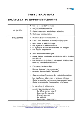 Module 9 : E-COMMERCE

S/MODULE 9.1 : Du commerce au e-Commerce

                                   1. Élaborer un projet e-Commerce
                                   2. Diagnostiquer ses besoins
    Objectifs                      3. Choisir des solutions techniques adaptées
                                   4. S'initier au web-marketing

   Programme                       •    Panorama du e-Commerce en France
                                   •    Ce qui vous différencie d’un magasin physique :
                                    •   De la vitrine à l’arrière-boutique
                                    •   Les règles de la vente à distance
                                    •   La logistique, un point essentiel à ne pas négliger
                                    •   Les moyens de paiement

                                   •    Votre environnement en ligne
                                    • Quelle sont les dimensions de votre marché ? Comment
                                      les mesurer ?
                                    • Qui sont vos concurrents ? Comment les trouve-t-on et
                                      comment mesurer leur puissance ?

                                   •    Elaborer un business plan
                                    • De quoi dépendent vos ressources ?
                                    • A quelles charges faut-il s’attendre ?

                                   •    Créer son site e-Commerce : les choix technologiques
                                    • Les plateformes clé en main : avantages et limites
                                    • Choisir une solution sur mesure : avantages et risques
                                    • Choisir un prestataire : les questions à (se) poser

                                   •    Le marketing du e-Commerce
                                    • Acquérir de nouveaux clients :
                                         • Le référencement naturel
                                         • Les mots clés payants
                                         • L’email marketing
                                         • La publicité
                                         • Les moteurs de shopping

                                      Cibleweb - Séminaires Web Marketing
                   1, Rue Lignon - 34500 BEZIERS - Tél : 04 67 49 12 20 – Fax : 04,67,32,77,29
    SIRET : RCS BEZIERS B 535 391 627 – Organisme de formation déclaré à la DRTEFP sous le N° 91 34 07468 34
                          www.seminaires-webmarketing.com – formation@cibleweb.com
 