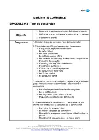 Module 9 : E-COMMERCE

S/MODULE 9.2 : Taux de conversion

                                   1. Définir une stratégie webmarketing : Indicateurs et objectifs

    Objectifs                      2. Définir les scenari utilisateurs et le tunnel de conversion
                                   3. Fidéliser ses clients

   Programme                  1. Définition du taux de conversion / taux de transformation

                              2. Présentation des différents leviers du taux de conversion :
                                    •   L’acquisition, la provenance du trafic
                                    •   Le trafic naturel
                                    •   Les liens sponsorisés
                                    •   La publicité, online, offline
                                    •   Les moteurs de shopping, marketplaces, comparateurs
                                    •   L’emailing de conquête
                                    •   L’emailing interne (CRM, newsletters)
                                    •   L’expérience sur le site :
                                    •   L’impact de la première page vue
                                    •   Le déroulement de la visite
                                    •   Les fiches produit
                                    •   Le parcours d’achat

                              3. Analyse du parcours de navigation, depuis la page d’accueil
                              jusqu’à la validation de la commande - cas concrets et
                              applications
                                    •   Identifier les points de fuite dans la navigation
                                    •   Les « call to action »
                                    •   Les arguments provocateurs d’achat
                                    •   Du panier à la validation de commande

                              4. Fidélisation et taux de conversion : l’expérience de vos
                              clients ne s’arrête pas à la validation de la commande !
                                    • Inscription du nouveau client
                                    • Le mail de validation de commande
                                    • Une période anxiogène : entre l’achat et la réception du
                                      produit
                                    • Un élément à ne pas négliger : le retour client


                                      Cibleweb - Séminaires Web Marketing
                   1, Rue Lignon - 34500 BEZIERS - Tél : 04 67 49 12 20 – Fax : 04,67,32,77,29
    SIRET : RCS BEZIERS B 535 391 627 – Organisme de formation déclaré à la DRTEFP sous le N° 91 34 07468 34
                          www.seminaires-webmarketing.com – formation@cibleweb.com
 