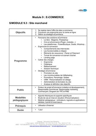 Module 9 : E-COMMERCE

S/MODULE 9.3 : Site marchand

                                   1. Se repérer dans l'offre de sites e-commerce
    Objectifs                      2. Concevoir une ergonomie pour la vente en ligne
                                   3. Définir sa stratégie eCommerce
                                   •    Panorama des solutions eCommerce
                                            • Le libre : Magento, Prestashop
                                            • Cms et eCommerce (Plugin, modules...)
                                            • Les plateformes : PowerBoutique, Oxatis, Wizishop...
                                   •    Ergonomie et conversion
                                            • Comportements des Internautes
                                            • Les fonctionnalités à intégrer
                                            • Éléments de rassurance : Panier et Paiement
                                            • Tunnel de conversion et scenarii d'achat
                                            • Landing page
                                   •    Cahier des charges
   Programme                                • Ergonomie
                                            • Catalogue
                                            • Référencement
                                            • Solution technique
                                   •    Stratégie eCommerce
                                            • Promotion du site
                                            • Les incontournables de l'eMarketing
                                            • Promotions, Parrainage, Soldes
                                            • CRM : Personnalisation et ciblage
                                            • Administration et Animation du site
                                            • Analyse et définition des objectifs
                                   •    Porteur de projet eCommerce (création et développement),
      Public                            Responsable commercial, Responsable marketing,
                                        Commerçant, Dirigeant de TPE et PME

                                   •    Apports théoriques et supports spécifiques
    Modalités                      •    Étude de cas et mise en situation (Personnalisation)
  pédagogiques                     •    Matériel pédagogique : ordinateurs, logiciels et applications
                                        dédiées, tutoriel et exerciseurs

    Prérequis                      •    Utilisation d'Internet

      Durée                        •    1 jour




                                      Cibleweb - Séminaires Web Marketing
                   1, Rue Lignon - 34500 BEZIERS - Tél : 04 67 49 12 20 – Fax : 04,67,32,77,29
    SIRET : RCS BEZIERS B 535 391 627 – Organisme de formation déclaré à la DRTEFP sous le N° 91 34 07468 34
                          www.seminaires-webmarketing.com – formation@cibleweb.com
 