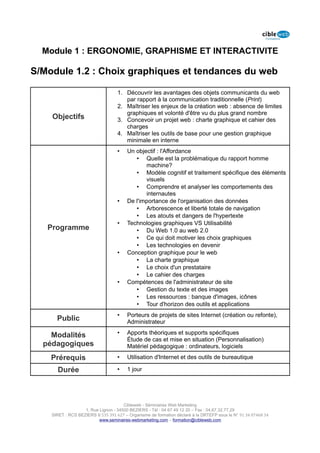 Module 1 : ERGONOMIE, GRAPHISME ET INTERACTIVITE

S/Module 1.2 : Choix graphiques et tendances du web

                                   1. Découvrir les avantages des objets communicants du web
                                      par rapport à la communication traditionnelle (Print)
                                   2. Maîtriser les enjeux de la création web : absence de limites
                                      graphiques et volonté d'être vu du plus grand nombre
    Objectifs                      3. Concevoir un projet web : charte graphique et cahier des
                                      charges
                                   4. Maîtriser les outils de base pour une gestion graphique
                                      minimale en interne
                                   •    Un objectif : l'Affordance
                                           • Quelle est la problématique du rapport homme
                                               machine?
                                           • Modèle cognitif et traitement spécifique des éléments
                                               visuels
                                           • Comprendre et analyser les comportements des
                                               internautes
                                   •    De l'importance de l'organisation des données
                                           • Arborescence et liberté totale de navigation
                                           • Les atouts et dangers de l'hypertexte
                                   •    Technologies graphiques VS Utilisabilité
   Programme                               • Du Web 1.0 au web 2.0
                                           • Ce qui doit motiver les choix graphiques
                                           • Les technologies en devenir
                                   •    Conception graphique pour le web
                                           • La charte graphique
                                           • Le choix d'un prestataire
                                           • Le cahier des charges
                                   •    Compétences de l'administrateur de site
                                           • Gestion du texte et des images
                                           • Les ressources : banque d'images, icônes
                                           • Tour d'horizon des outils et applications
                                   •    Porteurs de projets de sites Internet (création ou refonte),
      Public                            Administrateur

    Modalités                      •    Apports théoriques et supports spécifiques
                                        Étude de cas et mise en situation (Personnalisation)
  pédagogiques                          Matériel pédagogique : ordinateurs, logiciels

    Prérequis                      •    Utilisation d'Internet et des outils de bureautique

      Durée                        •    1 jour




                                      Cibleweb - Séminaires Web Marketing
                   1, Rue Lignon - 34500 BEZIERS - Tél : 04 67 49 12 20 – Fax : 04,67,32,77,29
    SIRET : RCS BEZIERS B 535 391 627 – Organisme de formation déclaré à la DRTEFP sous le N° 91 34 07468 34
                          www.seminaires-webmarketing.com – formation@cibleweb.com
 