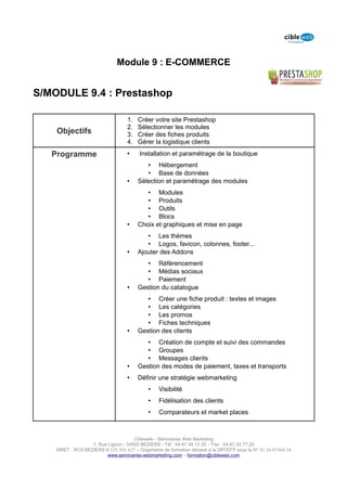 Module 9 : E-COMMERCE


S/MODULE 9.4 : Prestashop

                                   1.   Créer votre site Prestashop
                                   2.   Sélectionner les modules
    Objectifs                      3.   Créer des fiches produits
                                   4.   Gérer la logistique clients

   Programme                       •    Installation et paramétrage de la boutique
                                           • Hébergement
                                           • Base de données
                                   •    Sélection et paramétrage des modules
                                           • Modules
                                           • Produits
                                           • Outils
                                           • Blocs
                                   •    Choix et graphiques et mise en page
                                           • Les thèmes
                                           • Logos, favicon, colonnes, footer...
                                   •    Ajouter des Addons
                                           • Référencement
                                           • Médias sociaux
                                           • Paiement
                                   •    Gestion du catalogue
                                           • Créer une fiche produit : textes et images
                                           • Les catégories
                                           • Les promos
                                           • Fiches techniques
                                   •    Gestion des clients
                                           • Création de compte et suivi des commandes
                                           • Groupes
                                           • Messages clients
                                   •    Gestion des modes de paiement, taxes et transports
                                   •    Définir une stratégie webmarketing
                                            •    Visibilité
                                            •    Fidélisation des clients
                                            •    Comparateurs et market places



                                      Cibleweb - Séminaires Web Marketing
                   1, Rue Lignon - 34500 BEZIERS - Tél : 04 67 49 12 20 – Fax : 04,67,32,77,29
    SIRET : RCS BEZIERS B 535 391 627 – Organisme de formation déclaré à la DRTEFP sous le N° 91 34 07468 34
                          www.seminaires-webmarketing.com – formation@cibleweb.com
 