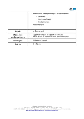 •    Optimiser les fiches produits pour le référencement
                                          •    Mots clefs
                                          •    Écrire pour le web
                                          •    Positionnement
                                 •    Les statistiques



    Public                       •    e-Commerçant

  Modalités                      •    Apports théoriques et supports spécifiques
pédagogiques                     •    Étude de cas et mise en situation (Personnalisation)

 Prérequis                       •    Utilisation d'Internet

    Durée                        •    2 à 3 jours




                                    Cibleweb - Séminaires Web Marketing
                 1, Rue Lignon - 34500 BEZIERS - Tél : 04 67 49 12 20 – Fax : 04,67,32,77,29
  SIRET : RCS BEZIERS B 535 391 627 – Organisme de formation déclaré à la DRTEFP sous le N° 91 34 07468 34
                        www.seminaires-webmarketing.com – formation@cibleweb.com
 