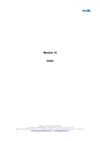 Module 10


                                              Veille




                                  Cibleweb - Séminaires Web Marketing
               1, Rue Lignon - 34500 BEZIERS - Tél : 04 67 49 12 20 – Fax : 04,67,32,77,29
SIRET : RCS BEZIERS B 535 391 627 – Organisme de formation déclaré à la DRTEFP sous le N° 91 34 07468 34
                      www.seminaires-webmarketing.com – formation@cibleweb.com
 