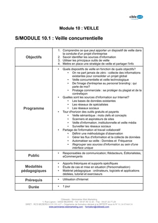 Module 10 : VEILLE

S/MODULE 10.1 : Veille concurrentielle

                                   1. Comprendre ce que peut apporter un dispositif de veille dans
                                      la conduite d'un projet d'entreprise
    Objectifs                      2. Savoir identifier les sources d'information
                                   3. Utiliser les principaux outils de veille
                                   4. Mettre en place une stratégie de veille et partager l'info
                                   •    Quels dispositifs de veille en fonction de quels objectifs?
                                           • On ne part jamais de zéro : collecte des informations
                                                existantes pour consolider un projet global
                                           • Veille concurrentielle et veille technologique
                                           • De l'image d'entreprise au personal branding : qui
                                                parle de moi?
                                           • Piratage commerciale : se protéger du plagiat et de la
                                                contrefaçon
                                   •    Quelles sont les sources d'information sur Internet?
                                           • Les bases de données existantes
                                           • Les réseaux de spécialistes
   Programme                               • Les réseaux sociaux
                                   •    Tour d'horizon des outils gratuits et payants
                                           • Veille sémantique : mots clefs et concepts
                                           • Scanners et aspirateurs de sites
                                           • Veille d'information, institutionnelle et veille média
                                           • Surveiller les réseaux sociaux
                                   •    Partage de l'information et travail collaboratif
                                           • Définir une méthodologie d'observation
                                           • Gérer les flux d'information et la collecte de données
                                           • Automatiser sa veille : Données et Fréquence
                                           • Regrouper ses sources d'information au sein d'une
                                                interface unique
                                   •    Responsables de communication; Rédacteurs, Éditorialistes,
      Public                            eCommerçants

                                   •    Apports théoriques et supports spécifiques
    Modalités                      •    Étude de cas et mise en situation (Personnalisation)
  pédagogiques                     •    Matériel pédagogique : ordinateurs, logiciels et applications
                                        dédiées, tutoriel et exerciseurs

    Prérequis                      •    Utilisation d'Internet

      Durée                        •    1 jour



                                      Cibleweb - Séminaires Web Marketing
                   1, Rue Lignon - 34500 BEZIERS - Tél : 04 67 49 12 20 – Fax : 04,67,32,77,29
    SIRET : RCS BEZIERS B 535 391 627 – Organisme de formation déclaré à la DRTEFP sous le N° 91 34 07468 34
                          www.seminaires-webmarketing.com – formation@cibleweb.com
 