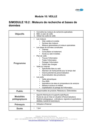 Module 10: VEILLE

S/MODULE 10.2 : Moteurs de recherche et bases de
données

                                   1. Connaître les moteurs de recherche spécialisés
    Objectifs                      2. Bâtir un plan de veille
                                   3. Utiliser les outils de veille
                                   •    Les moteurs
                                            • Web visible et invisible
                                            • Syntaxe des moteurs
                                            • Moteurs généralistes et moteurs spécialisés
                                   •    Les bases de données constituées
                                            • Thèmes
                                            • Consultation et traitement
                                            • Accès au web invisibles
                                   •    Plan de veille
                                            • Trouver l'information
                                            • Traiter l'information
                                            • Partager l'information
   Programme                                • Cahier des charges
                                   •    Veille sur Internet
                                            • Spécificités liées au web
                                            • Abandon de l'exhaustivité pour le temps réel
                                            • Grand potentiel de personnalisation
                                            • Automatisation des procédures
                                   •    Les outils
                                            • Veille sémantiques
                                            • Flux RSS
                                            • Aspirateurs de sites et comparateurs de versions
                                            • Réseaux sociaux et médias
                                            • Capitalisation et partage de l'information

      Public                       •    Responsables de produits; Rédacteurs, Éditorialistes

                                   •    Apports théoriques et supports spécifiques
    Modalités                      •    Étude de cas et mise en situation (Personnalisation)
  pédagogiques                     •    Matériel pédagogique : ordinateurs, logiciels et applications
                                        dédiées, tutoriel et exerciseurs

    Prérequis                      •    Utilisation d'Internet

      Durée                        •    1 jour



                                      Cibleweb - Séminaires Web Marketing
                   1, Rue Lignon - 34500 BEZIERS - Tél : 04 67 49 12 20 – Fax : 04,67,32,77,29
    SIRET : RCS BEZIERS B 535 391 627 – Organisme de formation déclaré à la DRTEFP sous le N° 91 34 07468 34
                          www.seminaires-webmarketing.com – formation@cibleweb.com
 