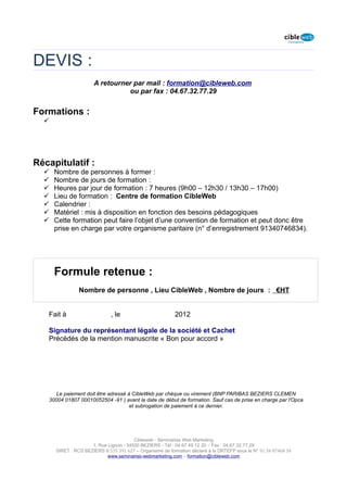 DEVIS :
                      A retourner par mail : formation@cibleweb.com
                                ou par fax : 04.67.32.77.29


Formations :
  




Récapitulatif :
     Nombre de personnes à former :
     Nombre de jours de formation :
     Heures par jour de formation : 7 heures (9h00 – 12h30 / 13h30 – 17h00)
     Lieu de formation : Centre de formation CibleWeb
     Calendrier :
     Matériel : mis à disposition en fonction des besoins pédagogiques
     Cette formation peut faire l’objet d’une convention de formation et peut donc être
      prise en charge par votre organisme paritaire (n° d’enregistrement 91340746834).




      Formule retenue :
                Nombre de personne , Lieu CibleWeb , Nombre de jours : €HT


   Fait à                     , le                        2012

   Signature du représentant légale de la société et Cachet
   Précédés de la mention manuscrite « Bon pour accord »




      Le paiement doit être adressé à CibleWeb par chèque ou virement (BNP PARIBAS BEZIERS CLEMEN
   30004 01807 00010052504 -91 ) avant la date de début de formation. Sauf cas de prise en charge par l'Opca
                                     et subrogation de paiement à ce dernier.




                                        Cibleweb - Séminaires Web Marketing
                     1, Rue Lignon - 34500 BEZIERS - Tél : 04 67 49 12 20 – Fax : 04,67,32,77,29
      SIRET : RCS BEZIERS B 535 391 627 – Organisme de formation déclaré à la DRTEFP sous le N° 91 34 07468 34
                            www.seminaires-webmarketing.com – formation@cibleweb.com
 