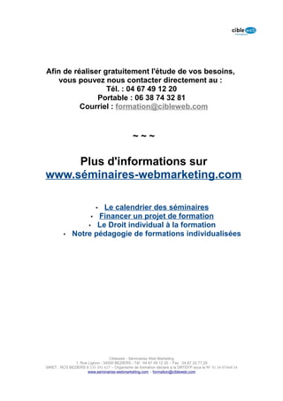 Afin de réaliser gratuitement l'étude de vos besoins,
    vous pouvez nous contacter directement au :
                  Tél. : 04 67 49 12 20
               Portable : 06 38 74 32 81
          Courriel : formation@cibleweb.com


                                               ~~~

     Plus d'informations sur
www.séminaires-webmarketing.com

                      Le calendrier des séminaires
                           •
                   • Financer un projet de formation
                  • Le Droit individual à la formation
         •    Notre pédagogie de formations individualisées




                                  Cibleweb - Séminaires Web Marketing
               1, Rue Lignon - 34500 BEZIERS - Tél : 04 67 49 12 20 – Fax : 04,67,32,77,29
SIRET : RCS BEZIERS B 535 391 627 – Organisme de formation déclaré à la DRTEFP sous le N° 91 34 07468 34
                      www.seminaires-webmarketing.com – formation@cibleweb.com
 