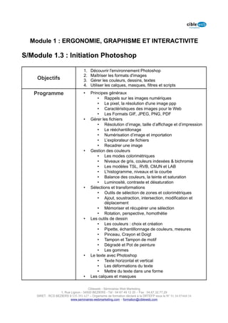 Module 1 : ERGONOMIE, GRAPHISME ET INTERACTIVITE

S/Module 1.3 : Initiation Photoshop

                                   1.   Découvrir l'environnement Photoshop
                                   2.   Maîtriser les formats d'images
    Objectifs                      3.   Gérer les couleurs, dessins, textes
                                   4.   Utiliser les calques, masques, filtres et scripts

   Programme                       •    Principes généraux
                                            • Rappels sur les images numériques
                                            • Le pixel, la résolution d'une image ppp
                                            • Caractéristiques des images pour le Web
                                            • Les Formats GIF, JPEG, PNG, PDF
                                   •    Gérer les fichiers
                                            • Résolution d’image, taille d’affichage et d’impression
                                            • Le rééchantillonage
                                            • Numérisation d’image et importation
                                            • L’explorateur de fichiers
                                            • Recadrer une image
                                   •    Gestion des couleurs
                                            • Les modes colorimétriques
                                            • Niveaux de gris, couleurs indexées & bichromie
                                            • Les modèles TSL, RVB, CMJN et LAB
                                            • L’histogramme, niveaux et la courbe
                                            • Balance des couleurs, la teinte et saturation
                                            • Luminosité, contraste et désaturation
                                   •    Sélections et transformations
                                            • Outils de sélection de zones et colorimétriques
                                            • Ajout, soustraction, intersection, modification et
                                               déplacement
                                            • Mémoriser et récupérer une sélection
                                            • Rotation, perspective, homothétie
                                   •    Les outils de dessin
                                            • Les couleurs : choix et création
                                            • Pipette, échantillonnage de couleurs, mesures
                                            • Pinceau, Crayon et Doigt
                                            • Tampon et Tampon de motif
                                            • Dégradé et Pot de peinture
                                            • Les gommes
                                   •    Le texte avec Photoshop
                                            • Texte horizontal et vertical
                                            • Les déformations du texte
                                            • Mettre du texte dans une forme
                                   •    Les calques et masques

                                      Cibleweb - Séminaires Web Marketing
                   1, Rue Lignon - 34500 BEZIERS - Tél : 04 67 49 12 20 – Fax : 04,67,32,77,29
    SIRET : RCS BEZIERS B 535 391 627 – Organisme de formation déclaré à la DRTEFP sous le N° 91 34 07468 34
                          www.seminaires-webmarketing.com – formation@cibleweb.com
 
