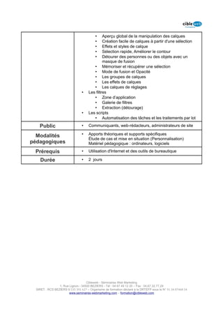 •    Aperçu global de la manipulation des calques
                                          •    Création facile de calques à partir d'une sélection
                                          •    Effets et styles de calque
                                          •    Sélection rapide, Améliorer le contour
                                          •    Détourer des personnes ou des objets avec un
                                               masque de fusion
                                         • Mémoriser et récupérer une sélection
                                         • Mode de fusion et Opacité
                                         • Les groupes de calques
                                         • Les effets de calques
                                         • Les calques de réglages
                                 •    Les filtres
                                         • Zone d’application
                                         • Galerie de filtres
                                         • Extraction (détourage)
                                 •    Les scripts
                                         • Automatisation des tâches et les traitements par lot

    Public                       •    Communiquants, web-rédacteurs, administrateurs de site

  Modalités                      •    Apports théoriques et supports spécifiques
                                      Étude de cas et mise en situation (Personnalisation)
pédagogiques                          Matériel pédagogique : ordinateurs, logiciels

 Prérequis                       •    Utilisation d'Internet et des outils de bureautique

    Durée                        •    2 jours




                                    Cibleweb - Séminaires Web Marketing
                 1, Rue Lignon - 34500 BEZIERS - Tél : 04 67 49 12 20 – Fax : 04,67,32,77,29
  SIRET : RCS BEZIERS B 535 391 627 – Organisme de formation déclaré à la DRTEFP sous le N° 91 34 07468 34
                        www.seminaires-webmarketing.com – formation@cibleweb.com
 