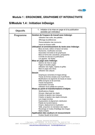 Module 1 : ERGONOMIE, GRAPHISME ET INTERACTIVITE

S/Module 1.4 : Initiation InDesign

                                        1. Initiation à la mise en page et à la publication
    Objectifs                              assistée par ordinateur
   Programme                  Gestion de l'espace de travail avec Indesign
                                         Utilisation des outils, des palettes
                                         Affichage et préférences
                                         Personnalisation des raccourcis
                                         Import de fichiers natifs
                              Utilisation et enrichissement du texte avec Indesign
                                         Blocs de texte, édition et liaison de textes
                                         Recherche, modification de texte
                                         Association de textes et de graphiques
                                         Mise en forme des caractères, paragraphes
                                         Contrôle de césures et justifications
                                         Les glyphes ; les Styles
                              Mise en page avec Indesign
                                         Options de mise en page
                                         Pages et doubles pages
                                         Utilisation des règles, repères et grilles
                                         Mise en page avec blocs
                                         Utilisation des calques
                              Dessin
                                         Graphiques vectoriels et images bitmap
                                         Tracés de formes simples avec l'outil Plume
                                         Modifications de segments de tracés et ciseau
                                         Effets de lignes et de sommets
                                         Tracés transparents
                                         Vectorisation de texte
                                         Utilisation de la palette de contours
                              Mises au point et transformations d'objets
                                         Modifications d'objets
                                         Grouper, dégrouper les objets
                                         Création et gestion des masques
                                         Création et gestion des objets imbriqués
                                         Les images ancrées
                                         Superposition et alignement, distribution
                                         Palette de transformations
                                         Origine, déplacement et duplication
                                         Taille, proportion et orientation des objets
                                         Recadrage et modes d'habillage des images
                                         Styles d'objets
                              Application des couleurs et recouvrement
                                         Couleur Quadri et ton direct


                                      Cibleweb - Séminaires Web Marketing
                   1, Rue Lignon - 34500 BEZIERS - Tél : 04 67 49 12 20 – Fax : 04,67,32,77,29
    SIRET : RCS BEZIERS B 535 391 627 – Organisme de formation déclaré à la DRTEFP sous le N° 91 34 07468 34
                          www.seminaires-webmarketing.com – formation@cibleweb.com
 
