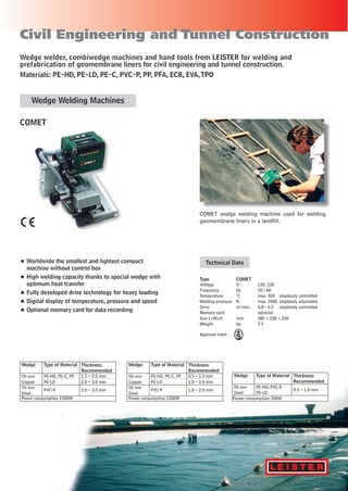 ®
Civil Engineering and Tunnel Construction
• Worldwide the smallest and lightest compact
machine without control box
• High welding capacity thanks to special wedge with
optimum heat transfer
• Fully developed drive technology for heavy loading
• Digital display of temperature, pressure and speed
• Optional memory card for data recording
COMET
Type COMET
Voltage V~ 120, 230
Frequency Hz 50/60
Temperature °C max. 420 steplessly controlled
Welding pressure N max. 1000 steplessly adjustable
Drive m/min. 0.8–3.2 steplessly controlled
Memory card optional
Size L×W×H mm 285 × 230 × 230
Weight kg 7.5
Technical Data
COMET wedge welding machine used for welding
geomembrane liners in a landfill.
Wedge welder, combiwedge machines and hand tools from LEISTER for welding and
prefabrication of geomembrane liners for civil engineering and tunnel construction.
Materials: PE-HD, PE-LD, PE-C, PVC-P, PP, PFA, ECB, EVA,TPO
Approval mark:
Wedge Welding Machines
Power consumption 1500W
Wedge
70 mm
Copper
70 mm
Steel
Type of Material
PE-HD, PE-C, PP
PE-LD
PVC-P
1.5 – 2.0 mm
2.0 – 3.0 mm
2.0 – 3.0 mm
Thickness
Recommended
Power consumption 1200W
Wedge
50 mm
Copper
50 mm
Steel
Type of Material
PE-HD, PE-C, PP
PE-LD
PVC-P
0.5 – 1.5 mm
1.0 – 2.0 mm
1.0 – 2.0 mm
Thickness
Recommended
Power consumption 700W
Wedge
20 mm
Steel
Type of Material
PE-HD, PVC-P,
PE-LD
0.5 – 1.0 mm
Thickness
Recommended
 