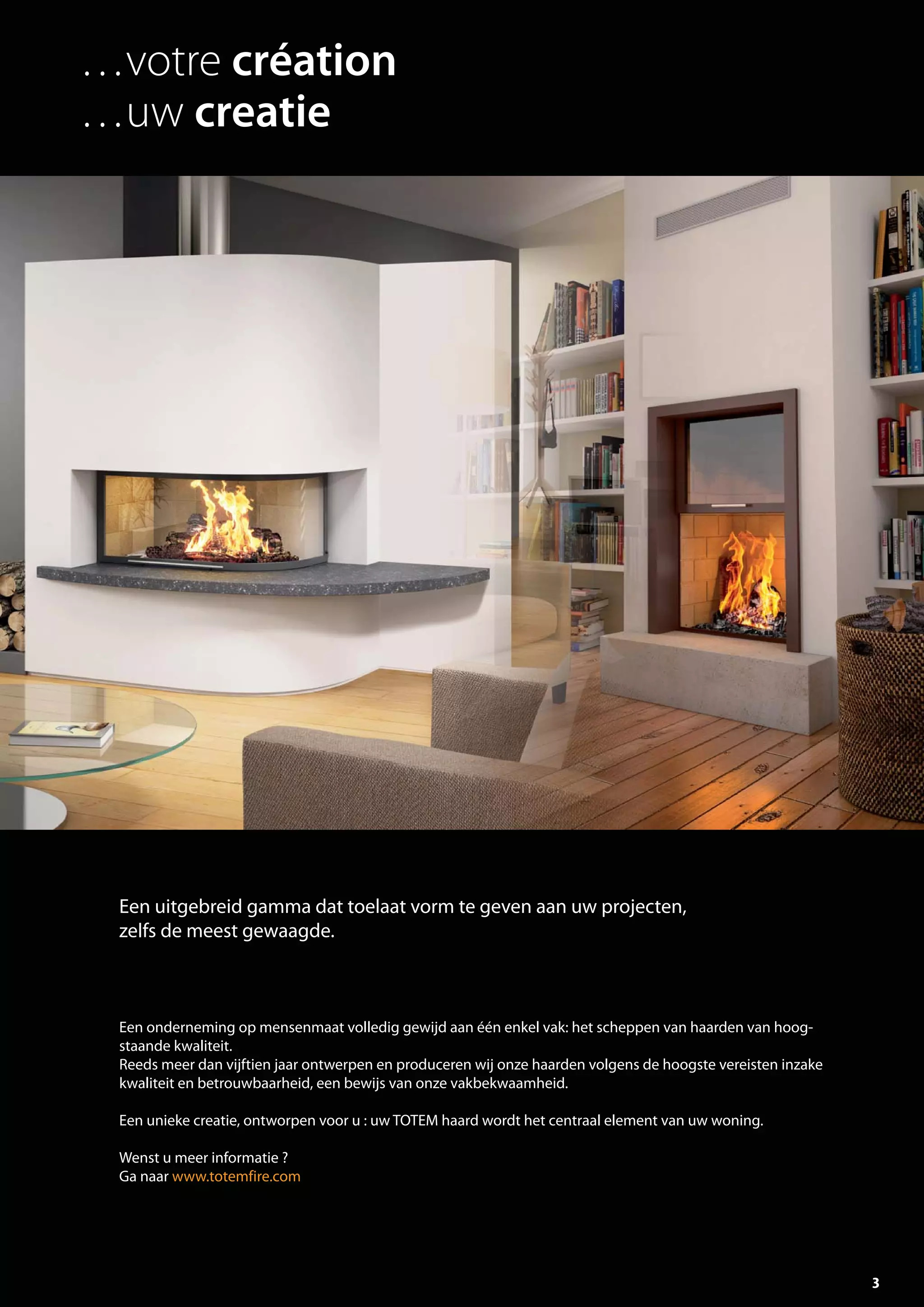 3
Een onderneming op mensenmaat volledig gewijd aan één enkel vak: het scheppen van haarden van hoog-
staande kwaliteit.
Reeds meer dan vijftien jaar ontwerpen en produceren wij onze haarden volgens de hoogste vereisten inzake
kwaliteit en betrouwbaarheid, een bewijs van onze vakbekwaamheid.
Een unieke creatie, ontworpen voor u : uw TOTEM haard wordt het centraal element van uw woning.
Wenst u meer informatie ?
Ga naar www.totemfire.com
Een uitgebreid gamma dat toelaat vorm te geven aan uw projecten,
zelfs de meest gewaagde.
…votre création
…uw creatie
totem catalog 48p FR-NL 2016-03 01/04/16 08:46 Page3
 