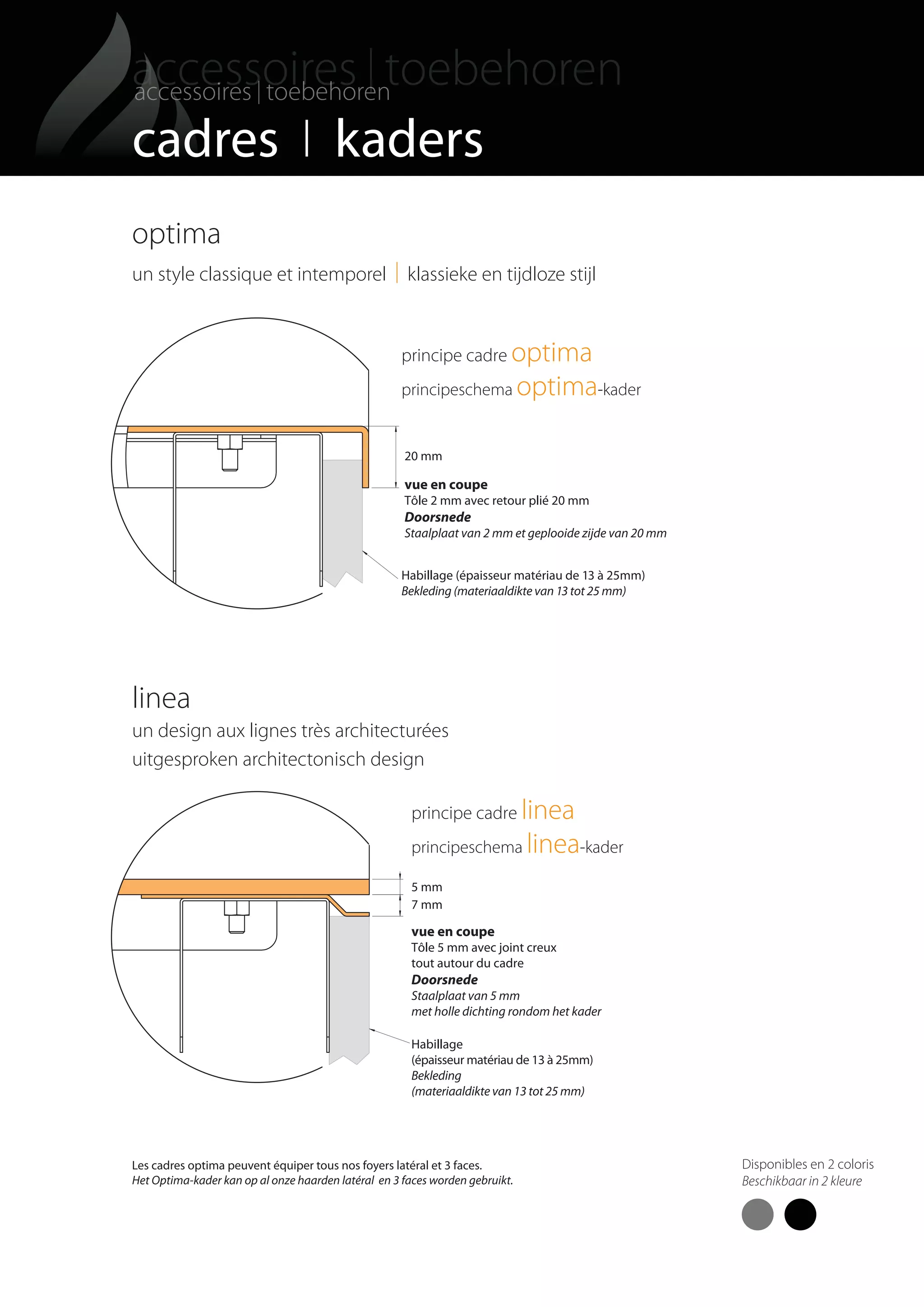 38
cadres I kaders
5 mm
7 mm
vue en coupe
Tôle 5 mm avec joint creux
tout autour du cadre
Doorsnede
Staalplaat van 5 mm
met holle dichting rondom het kader
Habillage
(épaisseur matériau de 13 à 25mm)
Bekleding
(materiaaldikte van 13 tot 25 mm)
principe cadre linea
principeschema linea-kader
principe cadre optima
principeschema optima-kader
20 mm
vue en coupe
Tôle 2 mm avec retour plié 20 mm
Doorsnede
Staalplaat van 2 mm et geplooide zijde van 20 mm
Habillage (épaisseur matériau de 13 à 25mm)
Bekleding (materiaaldikte van 13 tot 25 mm)
optima
un style classique et intemporel I klassieke en tijdloze stijl
linea
un design aux lignes très architecturées
uitgesproken architectonisch design
Les cadres optima peuvent équiper tous nos foyers latéral et 3 faces.
Het Optima-kader kan op al onze haarden latéral en 3 faces worden gebruikt.
Disponibles en 2 coloris
Beschikbaar in 2 kleure
totem catalog 48p FR-NL 2016-03 01/04/16 08:48 Page38
 
