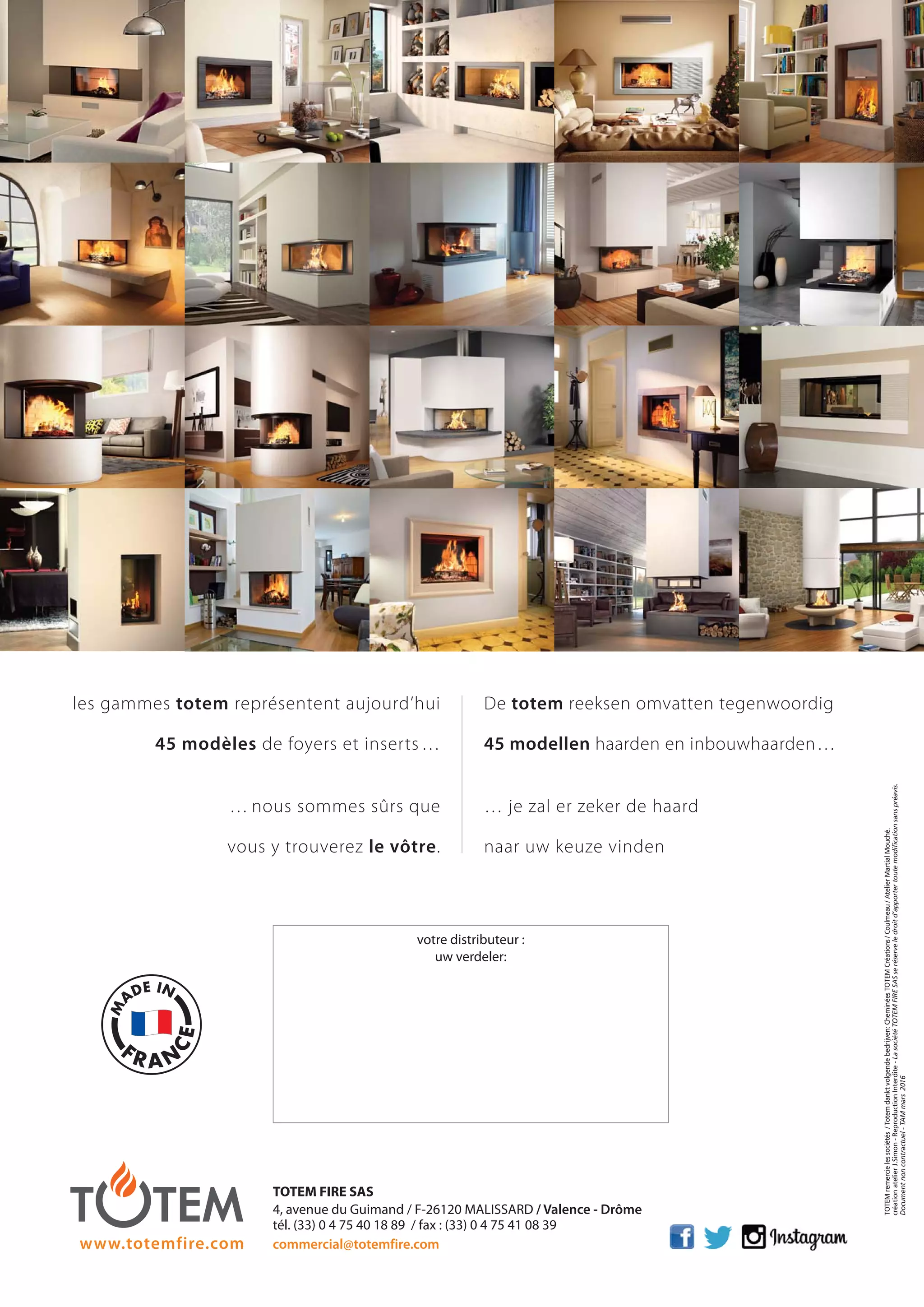 les gammes totem représentent aujourd’hui
45 modèles de foyers et inserts…
… nous sommes sûrs que
vous y trouverez le vôtre.
De totem reeksen omvatten tegenwoordig
45 modellen haarden en inbouwhaarden…
… je zal er zeker de haard
naar uw keuze vinden
TOTEMremercielessociétés/Totemdanktvolgendebedrijven:CheminéesTOTEMCréations/Coulmeau/AtelierMartialMouché.
créationatelierJ.Simon-ReproductionInterdite-LasociétéTOTEMFIRESASseréserveledroitd’apportertoutemodificationsanspréavis.
Documentnoncontractuel-TAMmars2016
votre distributeur :
uw verdeler:
TOTEM FIRE SAS
4, avenue du Guimand / F-26120 MALISSARD / Valence - Drôme
tél. (33) 0 4 75 40 18 89 / fax : (33) 0 4 75 41 08 39
commercial@totemfire.comwww.totemfire.com
totem catalog 48p FR-NL 2016-03 01/04/16 08:49 Page48
 