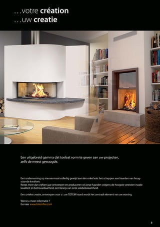 3
Een onderneming op mensenmaat volledig gewijd aan één enkel vak: het scheppen van haarden van hoog-
staande kwaliteit.
Reeds meer dan vijftien jaar ontwerpen en produceren wij onze haarden volgens de hoogste vereisten inzake
kwaliteit en betrouwbaarheid, een bewijs van onze vakbekwaamheid.
Een unieke creatie, ontworpen voor u : uw TOTEM haard wordt het centraal element van uw woning.
Wenst u meer informatie ?
Ga naar www.totemfire.com
Een uitgebreid gamma dat toelaat vorm te geven aan uw projecten,
zelfs de meest gewaagde.
…votre création
…uw creatie
totem catalog 48p FR-NL 2016-03 01/04/16 08:46 Page3
 
