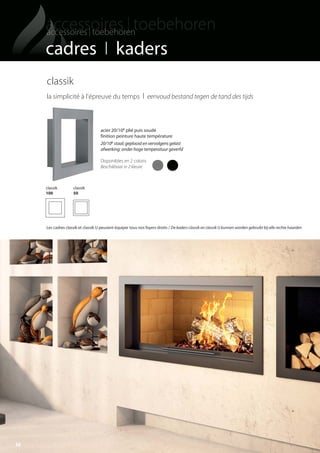 36
cadres I kaders
classik
la simplicité à l'épreuve du temps I eenvoud bestand tegen de tand des tijds
classik
100
classik
50
acier 20/10e plié puis soudé
finition peinture haute température
20/10e staal; geplooid en vervolgens gelast
afwerking: onder hoge temperatuur geverfd
Disponibles en 2 coloris
Beschikbaar in 2 kleure
Les cadres classik et classik U peuvent équiper tous nos foyers droits / De kaders classik en classik U kunnen worden gebruikt bij alle rechte haarden
totem catalog 48p FR-NL 2016-03 01/04/16 08:48 Page36
 