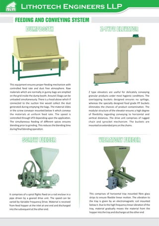 DUMPBOOTH
DUMPBOOTH
FEEDING AND CONVEYING SYSTEM
This equipment ensures proper feeding mechanism with
controlled feed rate and dust free atmosphere. Raw
materials which are normally in gunny bags are emp ed
on the grid inside the dump booth. Around 3 bags can be
unloaded simultaneously. There is a hood above which if
connected to the suc on line would collect the dust
generated during emptying the bags. The material slides
in the screw conveyor mounted below it which conveys
the materials at uniform feed rate. The speed is
controlled through VFD depending upon the applica on.
The simultaneous feeding of diﬀerent spices ensures
blending prior to grinding. This reduces the blending me
duringﬁnalblendingopera on.
Z-TYPE ELEVATOR
Z-TYPE ELEVATOR
Z type elevators are useful for delicately conveying
granular products under most hygienic condi ons. The
overlapping buckets designed ensures no spillage,
whereas the specially designed food grade PP buckets
eliminates the chances of product contamina on. The
modular structure of the elevator ensures a high degree
of ﬂexibility regarding conveying to horizontal and
ver cal distances. The drive unit comprises of rugged
chain and sprocket mechanism. The buckets are
mountedonextendedpinsonthechains.
SCREW FEEDER
SCREW FEEDER VIBRATORY FEEDER
VIBRATORY FEEDER
It comprises of a spiral ﬂights ﬁxed on a rod enclose in a
pipe driven by a geared drive unit. The speed can be
varied by Variable Frequency Drive. Material is received
from feed hopper at the inlet at one end and discharged
intothesubsequentattheotherend.
This comprises of horizontal tray mounted ﬁbre glass
strips to ensure ﬂexible linear mo on. The vibra on to
the tray is given by an electromagne c coil mounted
below it. Due to the high frequency linear vibra on of the
tray, material gradually moves the material from the
hopperintothetrayanddischargesattheotherend
Lithotech Engineers LLP
 