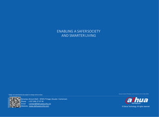 -24-
www.dahuasecurity.com
© Dahua Technology, All rights reserved
Access Control Products and Solutions V2-01,Mar2018
* Design and specifications are subject to change without notice.
ENABLING A SAFERSOCIETY
AND SMARTERLIVING
Bonanjo, Atrium Mall – SPAR 2e Etage, Douala–Cameroon
Phone : +237 696 27 07 36
Email : contact@dahuasecurity.cm
Website : www.dahuasecurity.com
 