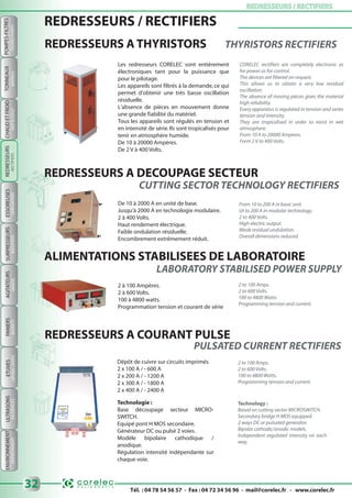 Tél. : 04 78 54 56 57 - Fax : 04 72 34 56 96 - mail@corelec.fr - www.corelec.fr
ETUVESPANIERSAGITATEURSSURPRESSEURSESSOREUSES REDRESSEURS / RECTIFIERSREDRESSEURS / RECTIFIERS
32
ULTRASONS
SPINDRYERSBOOSTERSMIXERSBASKETSDRYINGOVERSUSDEVICES
POMPES-FILTRES
FILTERS-PUMPS
TONNEAUX
BARRELS
ENVIRONNEMENT
ENVIRONMENT
CHAUDETFROID
HOT&COLD
REDRESSEURS / RECTIFIERS
REDRESSEURS A DECOUPAGE SECTEUR
REDRESSEURS A THYRISTORS THYRISTORS RECTIFIERS
Les redresseurs CORELEC sont entièrement
électroniques tant pour la puissance que
pour le pilotage.
Les appareils sont filtrés à la demande, ce qui
permet d'obtenir une très basse oscillation
résiduelle.
L'absence de pièces en mouvement donne
une grande fiabilité du matériel.
Tous les appareils sont régulés en tension et
en intensité de série.Ils sont tropicalisés pour
tenir en atmosphère humide.
De 10 à 20000 Ampères.
De 2 V à 400 Volts.
CORELEC rectifiers are completely electronic as
for power as for control.
The devices are filtered on request.
This allows us to obtain a very low residual
oscillation.
The absence of moving pieces gives the material
high reliability.
Every apparatus is regulated in tension and series
tension and intensity.
They are tropicalised in order to resist in wet
atmosphere.
From 10 A to 20000 Amperes.
Form 2 V to 400 Volts.
De 10 à 2000 A en unité de base.
Jusqu'à 2000 A en technologie modulaire.
2 à 400 Volts.
Haut rendement électrique.
Faible ondulation résiduelle.
Encombrement extrêmement réduit.
From 10 to 200 A in basic unit.
Ut to 200 A in modular technology.
2 to 400 Volts.
High electric output.
Weak residual undulation.
Overall dimensions reduced.
ALIMENTATIONS STABILISEES DE LABORATOIRE
2 à 100 Ampères.
2 à 600 Volts.
100 à 4800 watts.
Programmation tension et courant de série
2 to 100 Amps.
2 to 600 Volts.
100 to 4800 Watts.
Programming tension and current.
REDRESSEURS A COURANT PULSE
Dépôt de cuivre sur circuits imprimés
2 x 100 A / - 600 A
2 x 200 A / - 1200 A
2 x 300 A / - 1800 A
2 x 400 A / - 2400 A
2 to 100 Amps.
2 to 600 Volts.
100 to 4800 Watts.
Programming tension and current.
PULSATED CURRENT RECTIFIERS
Technologie :
Base découpage secteur MICRO-
SWITCH.
Equipé pont H MOS secondaire.
Générateur DC ou pulsé 2 voies.
Modèle bipolaire cathodique /
anodique.
Régulation intensité indépendante sur
chaque voie.
Technology :
Based on cutting sector MICROSWITCH.
Secondary bridge H MOS equipped.
2 ways DC or pulsated generator.
Bipolar cathodic/anodic models.
Independent regulated intensity on each
way.
CUTTING SECTOR TECHNOLOGY RECTIFIERS
REDRESSEURS
RECTIFIERS
 