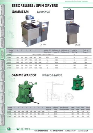 Tél. : 04 78 54 56 57 - Fax : 04 72 34 56 96 - mail@corelec.fr - www.corelec.fr
ETUVESPANIERSAGITATEURSSURPRESSEURS ESSOREUSES / SPIN DRYERSESSOREUSES / SPIN DRYERS
34
ULTRASONS
BOOSTERSMIXERSBASKETSDRYINGOVERSUSDEVICES
POMPES-FILTRES
FILTERS-PUMPS
TONNEAUX
BARRELS
ENVIRONNEMENT
ENVIRONMENT
CHAUDETFROID
HOT&COLD
REDRESSEURS
RECTIFIERS
GAMME LM LM RANGE
GAMME WARCOF WARCOF RANGE
Modèle A B C D E F G H Moteur HP Puissance Nbre résistances Charge Tr/mn Poids Volume
Model Motor HP Power Number of heaters Load R.P.M Weight Volume
W 250 480 300 1020 1390 1120 1000 1300 2500 2.5 3000 2 70 290 320 60
W 300 632 400 1130 1670 1300 1150 1550 2850 3 3000 3 150 295 450 110
W 400 800 520 1250 1470 1530 1300 5.5 3000 4 170 305 700 220
Modèle A B C D E F Moteur kW Résistance W Résistance N Travail kg Poids kg
Model Motor power heaterW Resistance N Work kg Weight K
LM 270 Nous consulter (please contact us) 15
LM 360 360 300 645 1000 820 460 0.75 3000 2 40 217
LM 480 480 310 670 1060 1100 620 1.2 3000 2 50 290
LM 550 550 365 719 1080 1200 700 1.5 3000 2 100 380
LM 660 660 377 760 1120 1320 820 2.2 3000 3 150 440
LM 800 800 377 760 1120 1500 1000 4 3000 6 150 600
ESSOREUSES / SPIN DRYERS
LM 360 LM 270
ESSOREUSES
SPINDRYERS
 