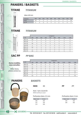 Tél. : 04 78 54 56 57 - Fax : 04 72 34 56 96 - mail@corelec.fr - www.corelec.fr
ETUVESAGITATEURS PANIERS / BASKETSPANIERS / BASKETS
40
ULTRASONS
MIXERSDRYINGOVERSUSDEVICES
POMPES-FILTRES
FILTERS-PUMPS
TONNEAUX
BARRELS
ENVIRONNEMENT
ENVIRONMENT
CHAUDETFROID
HOT&COLD
REDRESSEURS
RECTIFIERS
ESSOREUSES
SPINDRYERS
SURPRESSEURS
BOOSTERS
PANIERS / BASKETS
TITANE TITANIUM
diam.60 mm
Longueur 400 500 600 700 800 900 1000 1100 1200 1300
Panier no x x x x x x x x no
Sac PP x x x x x x x x x x
TITANE TITANIUM
Longueurs
A x B 300 400 500 600 700 800 900 1100 1200
100 x 10 no x x x x x x x x
100 x 50 x x x x x x x x x
150 x 10 no x x x x x x x x
150 x 50 x x x x x x x x x
200 x 10 no x x x x x x x x
200 x 50 x x x x x x x x x
250 x 10 no x x x x x x x x
SAC PP PP BAG
Longueurs
A x B 300 400 500 600 700 800 900 1100 1200 1300
100 x 10 no x x x x x x x x no
100 x 50 x x x x x x x x x x
150 x 10 no x x x x x x x x no
150 x 50 x x x x x x x x x x
200 x 10 no x x x x x x x x no
200 x 50 x x x x x x x x x x
250 x 10 no x x x x x x x x no
Autres modèles,
nous consulter.
Other items,
please contact us.
PANIERS BASKETS
Avec / sans couvercle
With/without cover
Diam. mm H mm Diam. mm H mm
200 200 250 250
235 240 300 300
310 240
Perforation diam.5.5 mm Perforation diam.2 mm
INOX SS PP PP
PANIERS
BASKETS
 