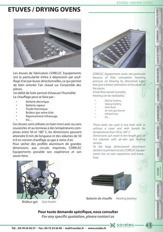 Tél. : 04 78 54 56 57 - Fax : 04 72 34 56 96 - mail@corelec.fr - www.corelec.fr
ETUVES / DRYING OVENSETUVES / DRYING OVENS
ENVIRONNEMENTPANIERSSURPRESSEURSTONNEAUXULTRASONS
BARRELSBOOSTERSBASKETSUSDEVICESENVIRONMENT
41
POMPES-FILTRES
FILTERS-PUMPS
REDRESSEURS
RECTIFIERS
CHAUDETFROID
HOT&COLD
ESSOREUSES
SPINDRYERS
AGITATEURS
MIXERS
ETUVES / DRYING OVENS
Pour toute demande spécifique,nous consulter
For any specific quotation,please contact us
Les étuves de fabrication CORELEC Equipements
ont la particularité d'être à dépression par souf-
flage d'air par buses directionnelles,ce qui permet
de bien orienter l'air chaud sur l'ensemble des
pièces.
Un débit de fuite permet d'évacuer l'humidité
Le chauffage peut se faire par :
• Batterie électrique.
• Batterie vapeur.
• Fluide thermique.
• Brûleur gaz veine d'air.
• Rayonnement infrarouge.
• Etc…
Ces étuves sont utilisées en bain mort avec ou sans
couvercles et au tonneau à des températures com-
prises entre 50 et 180° C. les dimensions peuvent
atteindre 8 mm de longueur et des volumes de 50
m3 en version chauffage au gaz à veine d'air.
Pour sécher des profilés aluminium de grandes
dimensions aux circuits imprimés, CORELEC
Equipements possède son expérience et son
savoir-faire.
CORELEC Equipements tanks are particular
because of their conception: lowering
pressure, air blowing by directional tubes
that give a better orientation of hot air on all
the pieces.
A leak flow avoids humidity.
Heating can be realised by :
• Electric battery.
• Vapour battery.
• Heat fluid.
• Air vein gas burner
• Infrared rays
• Etc…
These tanks are used in lost bath with or
without a cover and with barrels for
temperatures from 50 to 100° C.
Dimensions can reach 8 mm length and 50
m3 volumes with air-vein gas heating
version.
To dry large dimensioned aluminium
sections to printed circuits,CORELEC Equipe-
ments has its own experience and know-
how. ETUVES
DRYINGOVERS
Batterie de chauffe Heating battery
Brûleur gaz Gaz heater
 