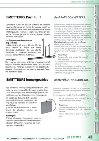 Tél. : 04 78 54 56 57 - Fax : 04 72 34 56 96 - mail@corelec.fr - www.corelec.fr
ULTRASONS / US DEVICESULTRASONS / US DEVICES
ENVIRONNEMENTPANIERSSURPRESSEURSTONNEAUX
BARRELSBOOSTERSBASKETSENVIRONMENT
43
REDRESSEURS
RECTIFIERS
CHAUDETFROID
HOT&COLD
ESSOREUSES
SPINDRYERS
AGITATEURS
MIXERS
ETUVES
DRYINGOVERS
L‘émetteur PushPull® est un système de vibration
haute performance en forme de barreau excité par
deux transducteurs situés à chaque extrémité. Même
si la longueur de résonance augmente,l’émission radi-
ale de l’énergie garantit un champ d’ondes ultraso-
nore très homogène.
Les fréquences suivantes sont
disponibles :
25 kHz, 30 kHz, 40 kHz et 45 kHz. Afin de
nous adapter au mieux aux divers
domaines d’utilisation de nos clients,
l’émetteur à ultrasons PushPull® est
proposé dans différents matériaux.
Avantages :
Durée de vie très longue grâce au résonateur massif
Degré d’efficacité extrêmement élevé (> 97%). Ainsi,
réduction de l’énergie et économie de coût Installa-
tion dans des cuves sous pression ou sous vide. Sécu-
rité de marche à sec
The ultrasound converters mounted at each end of
the resonator rod induce longitudinal pulses in the
resonator at the points of attachment. Due to the
resonations over the entire length of the resonator,
transverse vibrations are induced,leading to radial
emissions of ultrasonic energy about the resonator.
Emissions of ultrasonic energy from the resonator
itself ensure a homogeneous sonic field.
The following frequencies are available :
25 Khz,30 Khz,40 Khz and 45 Khz.
In order to adapt us as well as possible to the
various fields of application of our clients, the
PushPull® converter is proposed in various materi-
als.
Advantages :
Exceptionally long service life assured by
solid resonator.
EMETTEURS PushPull® PushPull® CONVERTERS
Use of special titanium ensures high degree of
efficiency (>97%).
Use under partial vacuum or under pressure
Automatic internal identification of dry running
condition in the absence of cleaning liquid. No
additional wiring required.
EMETTEURS Immergeables Immersible TRANSDUCERS
Nos émetteurs immergeables standard sont fabri-
qués en acier inoxydable de haute qualité. Pour
l’utilisation de produits de nettoyage agressifs, des
matériaux plus spécifiques peuvent être proposés
Immersion resonators consist of a watertight,
welded stainless steel housing ( other material on
demand),
Frequency ranges are 25,40 and up to 200 kHz.
Avantages :
Champ ultrasonore homogène grâce à
une disposition optimale des éléments de
vibration Différentes variantes de mon-
tage sont disponibles.
en option. Le domaine de fréquence
s’étend de 25 kHz,40 kHz jusqu’à 200
kHz. Tous les éléments de vibration
sont fixés en
quinconce sur la surface de la mem-
brane de vibration suivant un
schéma précis.
All the piezo-horns are mounted on a
diaphragm in an offset pattern..
Advantages :
Homogeneous ultrasonic field thanks to an
optimal disposition of the vibration
elements.
Various alternative of assembly are avail-
able.
POMPES-FILTRES
FILTERS-PUMPS
ULTRASONS
USDEVICES
 