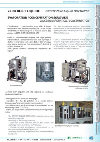 Tél. : 04 78 54 56 57 - Fax : 04 72 34 56 96 - mail@corelec.fr - www.corelec.fr
ENVIRONNEMENT / ENVIRONMENTENVIRONNEMENT / ENVIRONMENT
PANIERSSURPRESSEURSTONNEAUX
BARRELSBOOSTERSBASKETS
45
REDRESSEURS
RECTIFIERS
CHAUDETFROID
HOT&COLD
ESSOREUSES
SPINDRYERS
AGITATEURS
MIXERS
ETUVES
DRYINGOVERS
POMPES-FILTRES
FILTERS-PUMPS
ULTRASONS
USDEVICES
ZERO REJET LIQUIDE ON SITE ZERO LIQUID DISCHARGE
EVAPORATION / CONCENTRATION SOUS VIDE
L'évaporation / concentration sous vide à basse
température des effluents liquides est LA SOLUTION
TECHNIQUE de référence pour la mise en œuvre des
process en ZERO REJET LIQUIDE SUR SITE.
CORELEC Environnement propose une large gamme
d'évaporateurs / concentrateurs sous vide à pompe à
chaleur couvrant tous les besoins de 0,15 à 60 m³ / jour,
ainsi qu'une gamme de "surconcentrateurs" de 0,5 à 6
m³/jour de capacité.
Ainsi qu’une gamme Compression mécanique de
vapeur.
Le ZERO REJET LIQUIDE SUR SITE s'obtient en combinant
plusieurs technologies :
- aménagement des structures de rinçages
- captation des flux de pollution à la source (résines
échangeuses d'ions,technologies membranaires)
- conditionnement physico-chimique (conventionnel ou par
électrocoagulation ECOLYSE®)
- finition par évaporation & concentration sous vide à pompe à
chaleur
Evaporateur/concentrateur à
échangeur externe
Surconcentrateur
Conditionnement physico-chimique
The low temperature vacuum evaporation /
concentration of the liquid effluents is the reference
technical solution for setting ON SITE ZERO LIQUID
DISCHARGE process.
CORELEC Environment proposes a wide range of
vacuum evaporator concentrator based on heat
pump technology covering all the needs from 0.15
to 60 m3/day, and a range of "sub-concentrator"
from 0.5 to 6 m3/day of capacity.
The ON SITE LIQUID DISCHARGE is obtained combining
several technologies:
- Planning of the Rinsing structures.
- Collection of the pollution flow on the sources (ion
exchanger resins,membrane technologies).
- Physico-chemical conditioning (conventional or by
electro-coagulation: ECOLYSE process).
- Finishing by vacuum evaporation and concentration with
heat pump.
ENVIRONNEMENT
ENVIRONMENT
 
