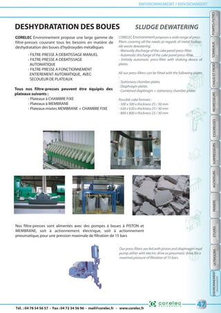 Tél. : 04 78 54 56 57 - Fax : 04 72 34 56 96 - mail@corelec.fr - www.corelec.fr
ENVIRONNEMENT / ENVIRONMENTENVIRONNEMENT / ENVIRONMENT
PANIERSSURPRESSEURSTONNEAUX
BARRELSBOOSTERSBASKETS
47
REDRESSEURS
RECTIFIERS
CHAUDETFROID
HOT&COLD
ESSOREUSES
SPINDRYERS
AGITATEURS
MIXERS
ETUVES
DRYINGOVERS
POMPES-FILTRES
FILTERS-PUMPS
ULTRASONS
USDEVICES
ENVIRONNEMENT
ENVIRONMENT
DESHYDRATATION DES BOUES SLUDGE DEWATERING
CORELEC Environnement propose une large gamme de
filtre-presses couvrant tous les besoins en matière de
déshydratation des boues d'hydroxydes métalliques
- FILTRE-PRESSE A DEBATISSAGE MANUEL
- FILTRE-PRESSE A DEBATISSAGE
AUTOMATIQUE
- FILTRE-PRESSE A FONCTIONNEMENT
ENTIEREMENT AUTOMATIQUE, AVEC
SECOUEUR DE PLATEAUX
Tous nos filtre-presses peuvent être équipés des
plateaux suivants :
- Plateaux à CHAMBRE FIXE
- Plateaux à MEMBRANE
- Plateaux mixtes MEMBRANE + CHAMBRE FIXE
CORELEC Environmentproposes a wide range of press-
filters covering all the needs as regards of metal hydrox-
ide waste dewatering:
- Manually discharge of the cake panel press-filter.
- Automatic discharge of the cake panel press-filter.
- Entirely automatic press-filter with shaking device of
plates.
All our press-filters can be fitted with the following plates
:
- Stationary chamber plates.
- Diaphragm plates.
- Combined diaphragm + stationary chamber plates
Possible cake formats :
- 500 x 500 x thickness 25 / 30 mm
- 630 x 630 x thickness 25 / 30 mm
- 800 x 800 x thickness 25 / 30 mm
Nos filtre-presses sont alimentés avec des pompes à boues à PISTON et
MEMBRANE, soit à actionnement électrique, soit à actionnement
pneumatique,pour une pression maximale de filtration de 15 bars
Our press-filters are fed with piston and diaphragm mud
pump,either with electric drive or pneumatic drive,for a
maximal pressure of filtration of 15 bars.
 