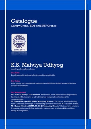Catalogue
Gantry Crane, EOT and EUT Cranes
K.S. Malviya Udhyog
ksmalviyaudhyog@gmail.com
Our Motto
To deliver quality and cost effective machine world wide.
Our Vision
To be quality and cost effective manufacturer of Machines & offer best service to the
customers worldwide.
Our Management
Mr. Manilal Malviya ‘The Founder’ whose ideas & vast experience in engineering
field has led K.S. to evolve as a Quality driven company from the time of its
commencement
Mr Manoj Malviya (BSC,MBA) ‘Managing Director’ The person with high leading
spirit & immense knowledge of engineering know-how has taken K.S. to global market.
Mr. Kushal Malviya (ACMA,CS, CA-Q)‘Managing Director’ His innovative solutions
& ardent attitude towards Cost and quality has provided an edge to K.S. machines
among its competitors.
 