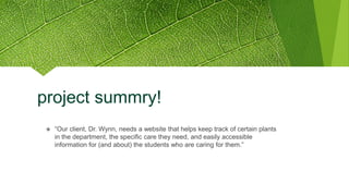 project summry!
❖ “Our client, Dr. Wynn, needs a website that helps keep track of certain plants
in the department, the specific care they need, and easily accessible
information for (and about) the students who are caring for them.”
 