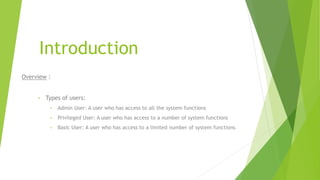 Introduction
Overview :
• Types of users:
• Admin User: A user who has access to all the system functions
• Privileged User: A user who has access to a number of system functions
• Basic User: A user who has access to a limited number of system functions
 