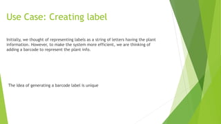 Use Case: Creating label
Initially, we thought of representing labels as a string of letters having the plant
information. However, to make the system more efficient, we are thinking of
adding a barcode to represent the plant info.
The Idea of generating a barcode label is unique
 