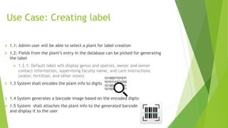 Use Case: Creating label
 1.1: Admin user will be able to select a plant for label creation
 1.2: Fields from the plant’s entry in the database can be picked for generating
the label
 1.2.1: Default label will display genus and species, owner and owner
contact information, supervising faculty name, and care instructions
(water, fertilizer, and other notes)
 1.3 System shall encodes the plant info to digits
 1.4 System generates a barcode image based on the encoded digits
 1.5 System shall attaches the plant info to the generated barcode
and display it to the user
 