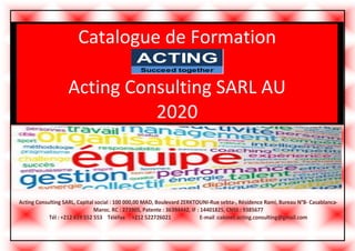 Catalogue de Formation
Acting Consulting SARL AU
2020
ACTING
Succeed together
Acting Consulting SARL, Capital social : 100 000,00 MAD, Boulevard ZERKTOUNI-Rue sebta-, Résidence Rami, Bureau N°8- Casablanca-
Maroc. RC : 273905, Patente : 36394442, IF : 14401825, CNSS : 9385677
Tél : +212 619 552 553 Téléfax : +212 522726021 E-mail :cabinet.acting.consulting@gmail.com
 
