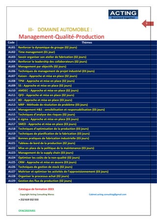Catalogue de formation 2023
Copyright Acting Consulting Maroc Cabinet.acting.consulting@gmail.com
+ 212 619 552 553
CFAC2023V01
ACTING
Succeed together
9
III- DOMAINE AUTOMOBILE :
Management-Qualité-Production
Code Thèmes
AU01 Renforcer la dynamique de groupe (02 jours)
AU02 Time management (01 jour)
AU03 Savoir organiser son atelier de fabrication (02 jours)
AU04 Renforcer le leadership des collaborateurs (02 jours)
AU05 Management par objectifs (02 jours)
AU06 Techniques de management de projet industriel (03 jours)
AU07 Kaizen : Approche et mise en place (02 jours)
AU08 TPM : Approche et mise en place (02 jours)
AU09 5S : Approche et mise en place (02 jours)
AU10 AMDEC : Approche et mise en place (02 jours)
AU11 QFD : Approche et mise en place (02 jours)
AU12 8D : Approche et mise en place (03 jours)
AU13 MRP : Méthode de résolution de problème (03 jours)
AU14 Management H&S : sensibilisation et responsabilisation (03 jours)
AU15 Techniques d’analyse des risques (02 jours)
AU16 6 sigma : Approche et mise en place (03 jours)
AU17 SMED : Approche et mise en place (03 jours)
AU18 Techniques d’optimisation de la production (03 jours)
AU19 Techniques de planification de la fabrication (03 jours)
AU20 Bonnes pratiques de fabrication industrielle (03 jours)
AU21 Tableau de bord de la production (02 jours)
AU22 Mise en place de la politique de la maintenance (03 jours)
AU23 Management de la supply chain (03 jours)
AU24 Optimiser les coûts de la non-qualité (02 jours)
AU25 CRM : Approche et mise en œuvre (03 jours)
AU26 Techniques de gestion de stock (02 jours)
AU27 Maitriser et optimiser les activités de l’approvisionnement (03 jours)
AU28 Organiser le processus achat (02 jours)
AU29 Gestion des flux de production (02 jours)
 