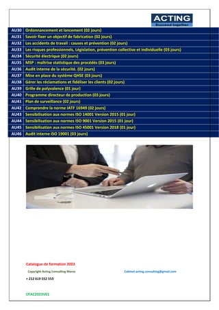 Catalogue de formation 2023
Copyright Acting Consulting Maroc Cabinet.acting.consulting@gmail.com
+ 212 619 552 553
CFAC2023V01
ACTING
Succeed together
10
AU30 Ordonnancement et lancement (02 jours)
AU31 Savoir fixer un objectif de fabrication (02 jours)
AU32 Les accidents de travail : causes et prévention (02 jours)
AU33 Les risques professionnels, Législation, prévention collective et individuelle (03 jours)
AU34 Sécurité électrique (02 jours)
AU35 MSP : maîtrise statistique des procédés (03 jours)
AU36 Audit interne de la sécurité. (02 jours)
AU37 Mise en place du système QHSE (03 jours)
AU38 Gérer les réclamations et fidéliser les clients (02 jours)
AU39 Grille de polyvalence (01 jour)
AU40 Programme directeur de production (03 jours)
AU41 Plan de surveillance (02 jours)
AU42 Comprendre la norme IATF 16949 (02 jours)
AU43 Sensibilisation aux normes ISO 14001 Version 2015 (01 jour)
AU44 Sensibilisation aux normes ISO 9001 Version 2015 (01 jour)
AU45 Sensibilisation aux normes ISO 45001 Version 2018 (01 jour)
AU46 Audit interne ISO 19001 (03 jours)
 