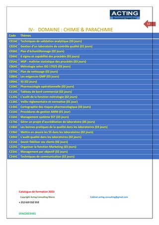 Catalogue de formation 2023
Copyright Acting Consulting Maroc Cabinet.acting.consulting@gmail.com
+ 212 619 552 553
CFAC2023V01
ACTING
Succeed together
12
IV- DOMAINE : CHIMIE & PARACHIMIE
Code Thèmes
C01AC Techniques de validation analytique (03 jours)
C02AC Gestion d’un laboratoire de contrôle qualité (02 jours)
C03AC Plan d’échantillonnage (02 jours)
C04AC 6 sigma et capabilité des procédés (03 jours)
C05AC MSP : maîtrise statistique des procédés (03 jours)
C06AC Métrologie selon ISO 17025 (03 jours)
C07AC Plan de nettoyage (02 jours)
C08AC Les exigences GMP (03 jours)
C09AC 5S (02 jours)
C10AC Pharmacologie opérationnelle (02 jours)
C11AC Tableau de bord commercial (02 jours)
C12AC L’audit de la fonction métrologie (02 jours)
C13AC Veille réglementaire et normative (01 jour)
C14AC Cartographie des risques pharmacologique (03 jours)
C15AC Procédures de gestion AMM (01 jour)
C16AC Management système SST (03 jours)
C17AC Gérer un projet d’accréditation de laboratoire (05 jours)
C18AC Les bonnes pratiques de la qualité dans les laboratoires (03 jours)
C19AC Mettre en œuvre les 5S dans les laboratoires (02 jours)
C20AC L’audit qualité dans les laboratoires (02 jours)
C21AC Savoir fidéliser ses clients (02 jours)
C22AC Organiser la fonction Marketing (03 jours)
C23AC Management par objectif (02 jours)
C24AC Techniques de communication (02 jours)
 