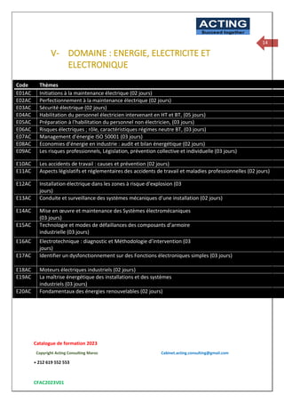 Catalogue de formation 2023
Copyright Acting Consulting Maroc Cabinet.acting.consulting@gmail.com
+ 212 619 552 553
CFAC2023V01
ACTING
Succeed together
14
V- DOMAINE : ENERGIE, ELECTRICITE ET
ELECTRONIQUE
Code Thèmes
E01AC Initiations à la maintenance électrique (02 jours)
E02AC Perfectionnement à la maintenance électrique (02 jours)
E03AC Sécurité électrique (02 jours)
E04AC Habilitation du personnel électricien intervenant en HT et BT, (05 jours)
E05AC Préparation à l'habilitation du personnel non électricien, (03 jours)
E06AC Risques électriques ; rôle, caractéristiques régimes neutre BT, (03 jours)
E07AC Management d’énergie ISO 50001 (03 jours)
E08AC Economies d’énergie en industrie : audit et bilan énergétique (02 jours)
E09AC Les risques professionnels, Législation, prévention collective et individuelle (03 jours)
E10AC Les accidents de travail : causes et prévention (02 jours)
E11AC Aspects législatifs et réglementaires des accidents de travail et maladies professionnelles (02 jours)
E12AC Installation électrique dans les zones à risque d'explosion (03
jours)
E13AC Conduite et surveillance des systèmes mécaniques d’une installation (02 jours)
E14AC Mise en œuvre et maintenance des Systèmes électromécaniques
(03 jours)
E15AC Technologie et modes de défaillances des composants d’armoire
industrielle (03 jours)
E16AC Electrotechnique : diagnostic et Méthodologie d’intervention (03
jours)
E17AC Identifier un dysfonctionnement sur des Fonctions électroniques simples (03 jours)
E18AC Moteurs électriques industriels (02 jours)
E19AC La maîtrise énergétique des installations et des systèmes
industriels (03 jours)
E20AC Fondamentaux des énergies renouvelables (02 jours)
 